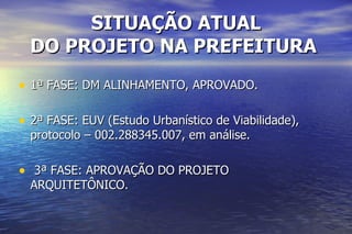 SITUAÇÃO ATUAL DO PROJETO NA PREFEITURA   1ª FASE: DM ALINHAMENTO, APROVADO. 2ª FASE: EUV (Estudo Urbanístico de Viabilidade), protocolo – 002.288345.007, em análise. 3ª FASE: APROVAÇÃO DO PROJETO ARQUITETÔNICO. 