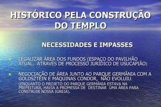 HISTÓRICO PELA CONSTRUÇÃO DO TEMPLO NECESSIDADES E IMPASSES LEGALIZAR ÁREA DOS FUNDOS (ESPAÇO DO PAVILHÃO ATUAL,  ATRAVÉS DE PROCESSO JURÍDICO DE USUCAPIÃO ) NEGOCIAÇÃO DE ÁREA JUNTO AO PARQUE GERMÂNIA COM A GOLDSZTEIN E MÁQUINAS CONDOR,  NÃO EVOLUIU . (ENQUANTO O PROJETO DO PARQUE GERMÂNIA ESTAVA NA PREFEITURA, HAVIA A PROMESSA DE  DESTINAR  UMA ÁREA PARA CONSTRUIR NOSSA IGREJA). 