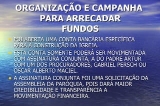 ORGANIZAÇÃO E CAMPANHA  PARA ARRECADAR FUNDOS FOI ABERTA UMA CONTA BANCÁRIA ESPECÍFICA PARA A CONSTRUÇÃO DA IGREJA.  ESTA CONTA SOMENTE PODERÁ SER MOVIMENTADA COM ASSINATURA CONJUNTA, A DO PADRE ARTUR  COM UM DOS PROCURADORES, GABRIEL PERSCH OU OSCAR ALBERTO MACIEL. A ASSINATURA CONJUNTA FOI UMA SOLICITAÇÃO DA ASSEMBLEIA DA PARÓQUIA, POIS DARÁ MAIOR CREDIBILIDADE E TRANSPARÊNCIA A MOVIMENTAÇÃO FINANCEIRA.  