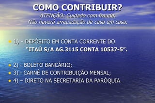 COMO CONTRIBUIR? ATENÇÃO: Cuidado com fraude. Não haverá arrecadação de casa em casa. 1) -  DEPÓSITO EM CONTA CORRENTE DO “ ITAÚ S/A AG.3115 CONTA 10537-5”. 2) - BOLETO BANCÁRIO; 3) - CARNÊ DE CONTRIBUIÇÃO MENSAL; 4) – DIRETO NA SECRETARIA DA PARÓQUIA. 