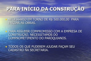 PARA INÍCIO DA CONSTRUÇÃO NECESSÁRIO EM TORNO DE R$ 500.000,00  PARA INICIAR AS OBRAS. PARA ASSUMIR COMPROMISSO COM A EMPRESA DE CONSTRUÇÃO, NECESSITAMOS DO COMPROMETIMENTO DO PAROQUIANOS. TODOS OS QUE PUDEREM AJUDAR FAÇAM SEU CADASTRO NA SECRETARIA. 