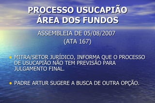 PROCESSO USUCAPIÃO ÁREA DOS FUNDOS ASSEMBLEIA DE 05/08/2007  (ATA 167) MITRA/SETOR JURÍDICO, INFORMA QUE O PROCESSO DE USUCAPIÃO NÃO TEM PREVISÃO PARA JULGAMENTO FINAL. PADRE ARTUR SUGERE A BUSCA DE OUTRA OPÇÃO. 
