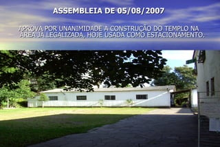 ASSEMBLEIA DE 05/08/2007 APROVA POR UNANIMIDADE A CONSTRUÇÃO DO TEMPLO NA ÁREA JÁ LEGALIZADA, HOJE USADA COMO ESTACIONAMENTO. 