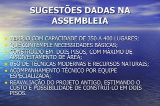 SUGESTÕES DADAS NA ASSEMBLEIA TEMPLO COM CAPACIDADE DE 350 A 400 LUGARES; QUE CONTEMPLE NECESSIDADES BÁSICAS; CONSTRUÍDO EM  DOIS PISOS, COM MÁXIMO DE  APROVEITAMENTO DE ÁREA; USO DE TÉCNICAS MODERNAS E RECURSOS NATURAIS; ACOMPANHAMENTO TÉCNICO POR EQUIPE ESPECIALIZADA; REAVALIAÇÃO DO PROJETO ANTIGO, ESTIMANDO O CUSTO E POSSIBILIDADE DE CONSTRUÍ-LO EM DOIS PISOS. 