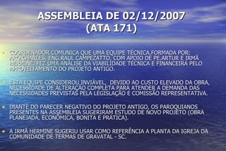 ASSEMBLEIA DE 02/12/2007 (ATA 171) COORDENADOR COMUNICA QUE UMA EQUIPE TÉCNICA,FORMADA POR: ARQ.CHARLES, ENG.RAUL CAMPEZATTO, COM APOIO DE PE.ARTUR E IRMÃ HERMINE, FEZ UMA ANÁLISE DA VIABILIDADE TÉCNICA E FINANCEIRA PELO APROVEITAMENTO DO PROJETO ANTIGO.  ESTA EQUIPE CONSIDEROU INVIÁVEL,  DEVIDO AO CUSTO ELEVADO DA OBRA, NECESSIDADE DE ALTERAÇÃO COMPLETA PARA ATENDER A DEMANDA DAS NECESSIDADES PREVISTAS PELA LEGISLAÇÃO E COMISSÃO REPRESENTATIVA. DIANTE DO PARECER NEGATIVO DO PROJETO ANTIGO, OS PAROQUIANOS PRESENTES NA ASSEMBLEIA SUGERIRAM ESTUDO DE NOVO PROJETO (OBRA PLANEJADA, ECONÔMICA, BONITA E PRÁTICA). A IRMÃ HERMINE SUGERIU USAR COMO REFERÊNCIA A PLANTA DA IGREJA DA COMUNIDADE DE TERMAS DE GRAVATAL - SC. 
