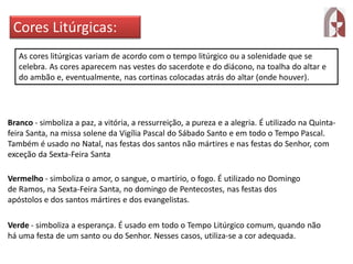 Cores Litúrgicas:
As cores litúrgicas variam de acordo com o tempo litúrgico ou a solenidade que se
celebra. As cores aparecem nas vestes do sacerdote e do diácono, na toalha do altar e
do ambão e, eventualmente, nas cortinas colocadas atrás do altar (onde houver).
Branco - simboliza a paz, a vitória, a ressurreição, a pureza e a alegria. É utilizado na Quinta-
feira Santa, na missa solene da Vigília Pascal do Sábado Santo e em todo o Tempo Pascal.
Também é usado no Natal, nas festas dos santos não mártires e nas festas do Senhor, com
exceção da Sexta-Feira Santa
Vermelho - simboliza o amor, o sangue, o martírio, o fogo. É utilizado no Domingo
de Ramos, na Sexta-Feira Santa, no domingo de Pentecostes, nas festas dos
apóstolos e dos santos mártires e dos evangelistas.
Verde - simboliza a esperança. É usado em todo o Tempo Litúrgico comum, quando não
há uma festa de um santo ou do Senhor. Nesses casos, utiliza-se a cor adequada.
 