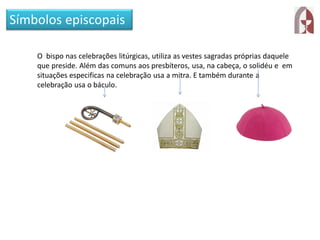 Símbolos episcopais
O bispo nas celebrações litúrgicas, utiliza as vestes sagradas próprias daquele
que preside. Além das comuns aos presbíteros, usa, na cabeça, o solidéu e em
situações especificas na celebração usa a mitra. E também durante a
celebração usa o báculo.
 