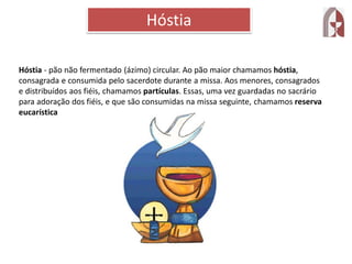Hóstia - pão não fermentado (ázimo) circular. Ao pão maior chamamos hóstia,
consagrada e consumida pelo sacerdote durante a missa. Aos menores, consagrados
e distribuídos aos fiéis, chamamos partículas. Essas, uma vez guardadas no sacrário
para adoração dos fiéis, e que são consumidas na missa seguinte, chamamos reserva
eucarística
Hóstia
 