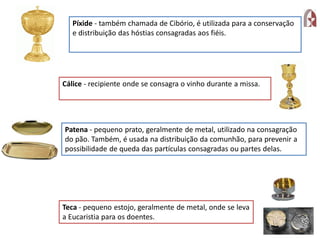 Píxide - também chamada de Cibório, é utilizada para a conservação
e distribuição das hóstias consagradas aos fiéis.
Cálice - recipiente onde se consagra o vinho durante a missa.
Patena - pequeno prato, geralmente de metal, utilizado na consagração
do pão. Também, é usada na distribuição da comunhão, para prevenir a
possibilidade de queda das partículas consagradas ou partes delas.
Teca - pequeno estojo, geralmente de metal, onde se leva
a Eucaristia para os doentes.
 