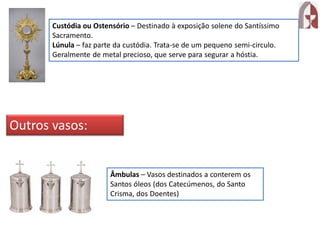 Custódia ou Ostensório – Destinado à exposição solene do Santíssimo
Sacramento.
Lúnula – faz parte da custódia. Trata-se de um pequeno semi-circulo.
Geralmente de metal precioso, que serve para segurar a hóstia.
Outros vasos:
Âmbulas – Vasos destinados a conterem os
Santos óleos (dos Catecúmenos, do Santo
Crisma, dos Doentes)
 