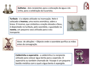 Galhetas - dois recipientes para a colocação da água e do
vinho, para a celebração da Eucaristia.
Turíbulo - é o objeto utilizado na incensação. Nele é
colocado o incenso, uma resina aromática, sobre a
brasa. O incenso, que simboliza a oração elevada a Deus,
é depositado no turíbulo, pelo sacerdote, e guardado na
naveta, um pequeno vaso utilizado para o seu
transporte
Vasos de abluções – Objecto onde o sacerdote purifica as mãos
antes da consagração.
Caldeirinha e aspersório - a caldeirinha é o recipiente
utilizado para colocar água benta para a aspersão. O
aspersório ou também chamado de hissope é um pequeno
bastão metálico com o qual a água benta é aspergida.
 