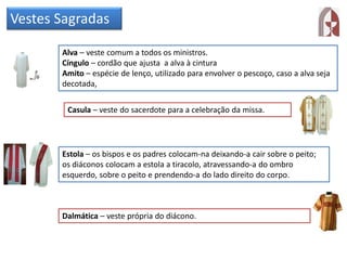 Vestes Sagradas
Alva – veste comum a todos os ministros.
Cíngulo – cordão que ajusta a alva à cintura
Amito – espécie de lenço, utilizado para envolver o pescoço, caso a alva seja
decotada,
Casula – veste do sacerdote para a celebração da missa.
Estola – os bispos e os padres colocam-na deixando-a cair sobre o peito;
os diáconos colocam a estola a tiracolo, atravessando-a do ombro
esquerdo, sobre o peito e prendendo-a do lado direito do corpo.
Dalmática – veste própria do diácono.
 