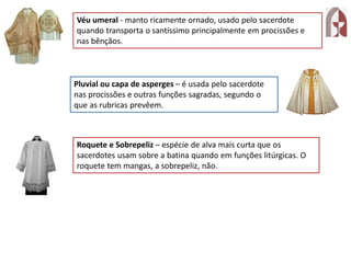 Véu umeral - manto ricamente ornado, usado pelo sacerdote
quando transporta o santíssimo principalmente em procissões e
nas bênçãos.
Pluvial ou capa de asperges – é usada pelo sacerdote
nas procissões e outras funções sagradas, segundo o
que as rubricas prevêem.
Roquete e Sobrepeliz – espécie de alva mais curta que os
sacerdotes usam sobre a batina quando em funções litúrgicas. O
roquete tem mangas, a sobrepeliz, não.
 