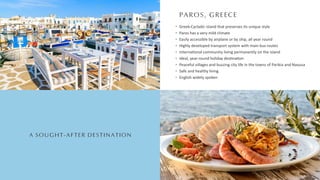 PAROS, GREECE
A SOUGHT-AFTER DESTINATION
Greek-Cycladic island that preserves its unique style
Paros has a very mild climate
Easily accessible by airplane or by ship, all year round
Highly developed transport system with main bus routes
Interna onal community living permanently on the island
Ideal, year-round holiday des na on
Peaceful villages and buzzing city life in the towns of Parikia and Naousa
Safe and healthy living
English widely spoken
 