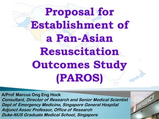 Proposal for
              Establishment of
                a Pan-Asian
               Resuscitation
              Outcomes Study
                  (PAROS)
A/Prof Marcus Ong Eng Hock
Consultant, Director of Research and Senior Medical Scientist
Dept of Emergency Medicine, Singapore General Hospital
Adjunct Assoc Professor, Office of Research
Duke-NUS Graduate Medical School, Singapore
 