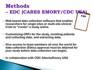    Web based data collection software that enables
    researchers for single sites or multi-site clinical
    trials to "create" a study online.

   Customizing CRFs for the study, enrolling patients
    and collecting data, and extracting data.

   Give access to team members all over the world for
    data collection (Ethics approval must be attained for
    your study before data collection can begin).

   In collaboration with CDC Atlanta/Emory USA
 