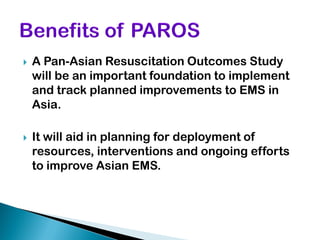    A Pan-Asian Resuscitation Outcomes Study
    will be an important foundation to implement
    and track planned improvements to EMS in
    Asia.

   It will aid in planning for deployment of
    resources, interventions and ongoing efforts
    to improve Asian EMS.
 