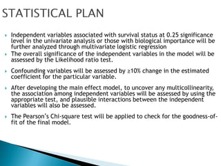    Independent variables associated with survival status at 0.25 significance
    level in the univariate analysis or those with biological importance will be
    further analyzed through multivariate logistic regression
   The overall significance of the independent variables in the model will be
    assessed by the Likelihood ratio test.
   Confounding variables will be assessed by ≥10% change in the estimated
    coefficient for the particular variable.
   After developing the main effect model, to uncover any multicollinearity,
    the association among independent variables will be assessed by using the
    appropriate test, and plausible interactions between the independent
    variables will also be assessed.
   The Pearson’s Chi-square test will be applied to check for the goodness-of-
    fit of the final model.
 