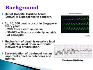  Out of Hospital Cardiac Arrest
  (OHCA) is a global health concern.

 Eg, 16, 000 deaths occur in Singapore
  every year:
  ◦ 23% from a cardiac cause,
  ◦ 30-40% will occur suddenly, outside
    of a hospital.

 Mechanism of death is usually a fatal
  arrhythmia, most often ventricular
  tachycardia or fibrillation.

 Early initiation of treatment has an
  important effect on outcomes and
  survival.
 