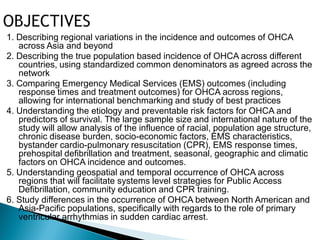 1. Describing regional variations in the incidence and outcomes of OHCA
   across Asia and beyond
2. Describing the true population based incidence of OHCA across different
   countries, using standardized common denominators as agreed across the
   network
3. Comparing Emergency Medical Services (EMS) outcomes (including
   response times and treatment outcomes) for OHCA across regions,
   allowing for international benchmarking and study of best practices
4. Understanding the etiology and preventable risk factors for OHCA and
   predictors of survival. The large sample size and international nature of the
   study will allow analysis of the influence of racial, population age structure,
   chronic disease burden, socio-economic factors, EMS characteristics,
   bystander cardio-pulmonary resuscitation (CPR), EMS response times,
   prehospital defibrillation and treatment, seasonal, geographic and climatic
   factors on OHCA incidence and outcomes.
5. Understanding geospatial and temporal occurrence of OHCA across
   regions that will facilitate systems level strategies for Public Access
   Defibrillation, community education and CPR training.
6. Study differences in the occurrence of OHCA between North American and
   Asia-Pacific populations, specifically with regards to the role of primary
   ventricular arrhythmias in sudden cardiac arrest.
 