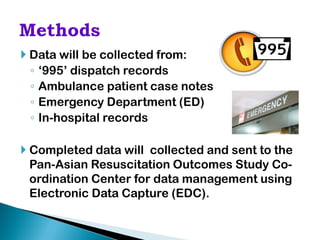  Data will be collected from:
  ◦ ‘995’ dispatch records
  ◦ Ambulance patient case notes
  ◦ Emergency Department (ED)
  ◦ In-hospital records

 Completed data will collected and sent to the
  Pan-Asian Resuscitation Outcomes Study Co-
  ordination Center for data management using
  Electronic Data Capture (EDC).
 