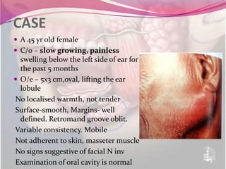 CASE
 A 45 yr old female
 C/0 – slow growing, painless
  swelling below the left side of ear for
  the past 5 months
 O/e – 5x3 cm,oval, lifting the ear
  lobule
No localised warmth, not tender
Surface-smooth, Margins- well
  defined. Retromand groove oblit.
Variable consistency. Mobile
Not adherent to skin, masseter muscle
No signs suggestive of facial N inv
Examination of oral cavity is normal
 