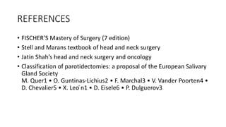 REFERENCES
• FISCHER’S Mastery of Surgery (7 edition)
• Stell and Marans textbook of head and neck surgery
• Jatin Shah’s head and neck surgery and oncology
• Classification of parotidectomies: a proposal of the European Salivary
Gland Society
M. Quer1 • O. Guntinas-Lichius2 • F. Marchal3 • V. Vander Poorten4 •
D. Chevalier5 • X. Leo ́n1 • D. Eisele6 • P. Dulguerov3
 