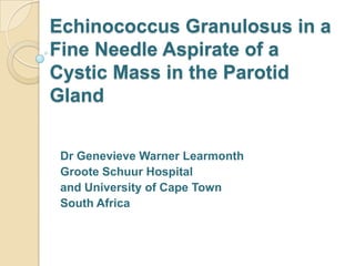 Echinococcus Granulosus in a
Fine Needle Aspirate of a
Cystic Mass in the Parotid
Gland


 Dr Genevieve Warner Learmonth
 Groote Schuur Hospital
 and University of Cape Town
 South Africa
 