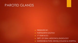 PAROTID GLANDS 
 PRESENTED BY- 
 PARTHSARTHI GAUTAM 
 1ST YEAR M.D.S 
 DEPT. OF ORAL MEDICINE & RADIOLOGY 
 NARSINHBHAI PATEL DENTAL COLLEGE & HOSPITAL 
 