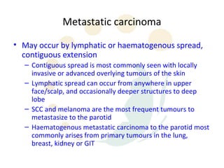 Metastatic carcinoma
• May occur by lymphatic or haematogenous spread,
  contiguous extension
  – Contiguous spread is most commonly seen with locally
    invasive or advanced overlying tumours of the skin
  – Lymphatic spread can occur from anywhere in upper
    face/scalp, and occasionally deeper structures to deep
    lobe
  – SCC and melanoma are the most frequent tumours to
    metastasize to the parotid
  – Haematogenous metastatic carcinoma to the parotid most
    commonly arises from primary tumours in the lung,
    breast, kidney or GIT
 