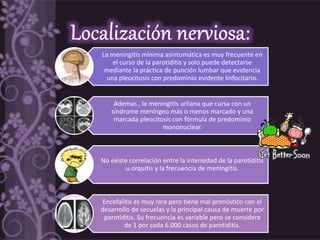 La meningitis mínima asintomática es muy frecuente en
el curso de la parotiditis y solo puede detectarse
mediante la práctica de punción lumbar que evidencia
una pleocitosis con predominio evidente linfocitario.
Ademas , la meningitis urliana que cursa con un
síndrome meníngeo más o menos marcado y una
marcada pleocitosis con fórmula de predominio
mononuclear.
No existe correlación entre la intensidad de la parotiditis
u orquitis y la frecuencia de meningitis.
Encefalitis es muy rara pero tiene mal pronóstico con el
desarrollo de secuelas y la principal causa de muerte por
parotiditis. Su frecuencia es variable pero se considera
de 1 por cada 6.000 casos de parotiditis.
 