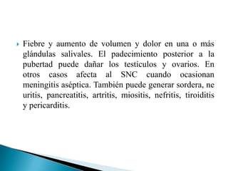    Fiebre y aumento de volumen y dolor en una o más
    glándulas salivales. El padecimiento posterior a la
    pubertad puede dañar los testículos y ovarios. En
    otros casos afecta al SNC cuando ocasionan
    meningitis aséptica. También puede generar sordera, ne
    uritis, pancreatitis, artritis, miositis, nefritis, tiroiditis
    y pericarditis.
 