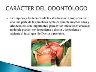    La limpieza y las técnicas de la esterilización apropiadas han
    sido una parte de las prácticas dentales durante muchos años y
    tales técnicas son importantes, para evitar infecciones cruzadas
    en donde pueden ser de paciente a doctor , de paciente a
    paciente al igual que de Doctor a paciente.
 