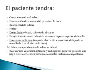  Gusto anormal, mal sabor
 Disminución de la capacidad para abrir la boca

 Resequedad de la boca

 Fiebre

 Dolor facial o bucal, sobre todo al comer

 Enrojecimiento en un lado de la cara o en la parte superior del cuello

 Hinchazón de la cara (en particular frente a las orejas, debajo de la
  mandíbula o en el piso de la boca)
Al haber poca producción de saliva se deberá
 Realizar una valoración intraoral y radiografías para ver que es lo que
  hay a nivel óseo, caries profundas o muelas incluidas o impactadas,
 