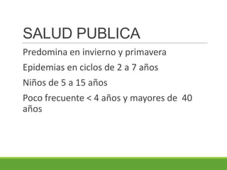 SALUD PUBLICA
Predomina en invierno y primavera
Epidemias en ciclos de 2 a 7 años
Niños de 5 a 15 años
Poco frecuente < 4 años y mayores de 40
años
 
