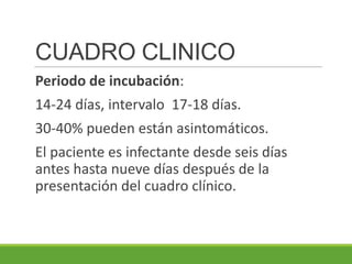 CUADRO CLINICO
Periodo de incubación:
14-24 días, intervalo 17-18 días.
30-40% pueden están asintomáticos.
El paciente es infectante desde seis días
antes hasta nueve días después de la
presentación del cuadro clínico.
 