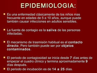 EPIDEMIOLOGIA:EPIDEMIOLOGIA:
 Es una enfermedad clásicamente de los niños masEs una enfermedad clásicamente de los niños mas
frecuente en edades de 5 a 10 años, aunque puedefrecuente en edades de 5 a 10 años, aunque puede
también causar infecciones en adultos sensibles.también causar infecciones en adultos sensibles.
 La fuente de contagio es laLa fuente de contagio es la salivasaliva de las personasde las personas
infectadas.infectadas.
 El mecanismo de trasmisión habitual es elEl mecanismo de trasmisión habitual es el contactocontacto
directodirecto. Pero también puede ser por. Pero también puede ser por objetosobjetos
contaminadoscontaminados..
 El periodo de contagiosidad se inicia desdeEl periodo de contagiosidad se inicia desde 77 días antes dedías antes de
empezar el cuadro clínico y termina aproximadamenteempezar el cuadro clínico y termina aproximadamente 99
días después.días después.
 El periodo de incubación es deEl periodo de incubación es de 14 a 2514 a 25 días.días.
 