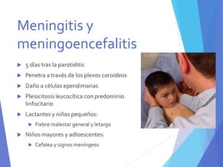  5 días tras la parotiditis
 Penetra a través de los plexos coroideos
 Daño a células ependimarias
 Pleiocitosis leucocítica con predominio
linfocitario
 Lactantes y niños pequeños:
 Fiebre malestar general y letargo
 Niños mayores y adloescentes:
 Cefalea y signos meníngeos
Meningitis y
meningoencefalitis
 