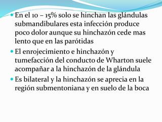  En el 10 – 15% solo se hinchan las glándulas
submandibulares esta infección produce
poco dolor aunque su hinchazón cede mas
lento que en las parótidas
 El enrojecimiento e hinchazón y
tumefacción del conducto de Wharton suele
acompañar a la hinchazón de la glándula
 Es bilateral y la hinchazón se aprecia en la
región submentoniana y en suelo de la boca
 