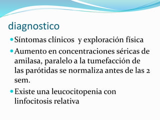 diagnostico
Síntomas clínicos y exploración física
Aumento en concentraciones séricas de
amilasa, paralelo a la tumefacción de
las parótidas se normaliza antes de las 2
sem.
Existe una leucocitopenia con
linfocitosis relativa
 