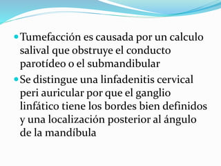 Tumefacción es causada por un calculo
salival que obstruye el conducto
parotídeo o el submandibular
Se distingue una linfadenitis cervical
peri auricular por que el ganglio
linfático tiene los bordes bien definidos
y una localización posterior al ángulo
de la mandíbula
 