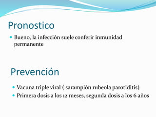 Pronostico
 Bueno, la infección suele conferir inmunidad
permanente
Prevención
 Vacuna triple viral ( sarampión rubeola parotiditis)
 Primera dosis a los 12 meses, segunda dosis a los 6 años
 