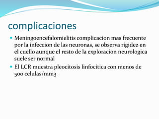 complicaciones
 Meningoencefalomielitis complicacion mas frecuente
por la infeccion de las neuronas, se observa rigidez en
el cuello aunque el resto de la exploracion neurologica
suele ser normal
 El LCR muestra pleocitosis linfocitica con menos de
500 celulas/mm3
 