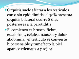 Orquitis suele afectar a los testículos
con o sin epididimitis, el 30% presenta
orquitis bilateral ocurre 8 días
posteriores a la parotiditis
El comienzo es brusco, fiebre,
escalofríos, cefalea, nauseas y dolor
abdominal, el testículo se convierte
hipersensible y tumefacto la piel
aparece edematosa y rojiza
 