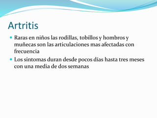 Artritis
 Raras en niños las rodillas, tobillos y hombros y
muñecas son las articulaciones mas afectadas con
frecuencia
 Los sintomas duran desde pocos días hasta tres meses
con una media de dos semanas
 
