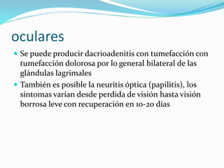 oculares
 Se puede producir dacrioadenitis con tumefacción con
tumefacción dolorosa por lo general bilateral de las
glándulas lagrimales
 También es posible la neuritis óptica (papilitis), los
síntomas varían desde perdida de visión hasta visión
borrosa leve con recuperación en 10-20 días
 