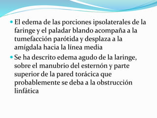  El edema de las porciones ipsolaterales de la
faringe y el paladar blando acompaña a la
tumefacción parótida y desplaza a la
amígdala hacia la línea media
 Se ha descrito edema agudo de la laringe,
sobre el manubrio del esternón y parte
superior de la pared torácica que
probablemente se deba a la obstrucción
linfática
 