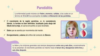 Parotiditis
La enfermedad puede iniciarse con fiebre, anorexia y cefalea, a las cuales en un
término de 12 ó 24 h se acompañan de dolor e inflamación de las parótidas.
 El crecimiento de la región parotídea, es de consistencia
blanda, de bordes no bien definidos, localizado justo abajo del
lóbulo de la oreja, el cual se encuentra un poco levantado.
 Dolor que se acentúa por movimientos del maxilar.
 Enrojecimiento y edema del orificio del conducto de Stenon.
La fiebre y los síntomas generales casi siempre desaparecen entre uno y seis días y ocasionalmente
no se presentan. El crecimiento parotídeo es máximo hacia el tercer día y desaparece entre tres y
seis días después.
 