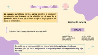 Meningoencefalitis
La afectación del sistema nervioso central constituye la localización
extraglandular más frecuente en la infección por el virus de la
parotiditis. Hasta en 50% de los casos aunque la mayor parte de los
casos es asintomática.
Cuando la infección se sufre antes de la adolescencia
Es posible que la meningoencefalitis por virus de la parotiditis sea la neurovirosis más
frecuente, pero que por su benignidad no se diagnostique sino en una proporción muy baja
de casos.
ENCEFALITIS Y ATAXIA
BIMODAL
OCURRE EN LA
ETAPA AGUDA DE LA
ENFERMEDAD
SIETE A 10 DÍAS
DESPUÉS DEL INICIO
DEL PADECIMIENTO
 