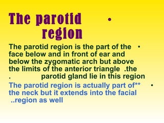 •The parotid
region
•The parotid region is the part of the
face below and in front of ear and
below the zygomatic arch but above
the limits of the anterior triangle .the
parotid gland lie in this region.
•**The parotid region is actually part of
the neck but it extends into the facial
region as well..
 